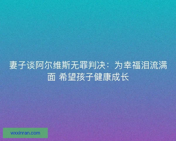 妻子谈阿尔维斯无罪判决：为幸福泪流满面 希望孩子健康成长