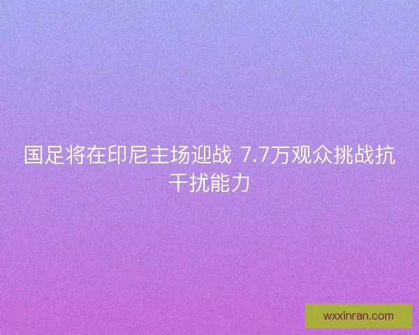 国足将在印尼主场迎战 7.7万观众挑战抗干扰能力
